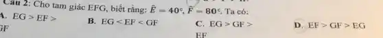 Câu 2: Cho tam giác EFG, biết rằng: hat (E)=40^circ ,hat (F)=80^circ  Ta có:
1. EGgt EFgt 
B. EGlt EFlt GF
C. EGgt GFgt 
D. EFgt GFgt EG
(}_{j)F