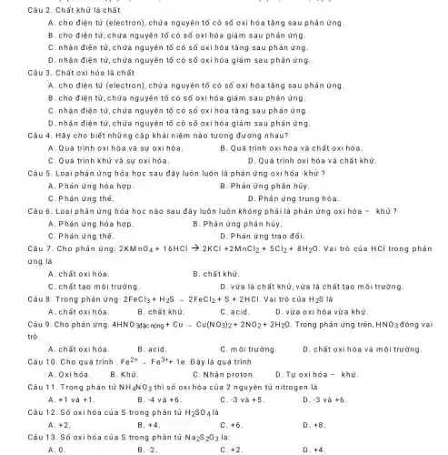 Câu 2. Chất khử là chất
A. cho điện tử (electron), chứa nguyên tố có số oxi hóa tǎng sau phản ứng.
B. cho điện tử ,chứa nguyên tố có số oxi hóa giả m sau phản ứng.
C. nhận điện tử ,chứa nguyên tố có số oxi hóa tǎng sau phản ứng.
D. nhận điện tử ,chứa nguyên tố có số oxi hóa giảm sau phản ứng.
hóa là chất
A. cho điện tử (electron), chứa nguyên tố có số oxi hóa tǎng sau phản ứng.
B. cho điện tử ,chứa nguyên tố có số oxi hóa giả m sau phản ứng.
C. nhận điện tử chứa nguyên tố có số oxi hóa tǎng sau phản ứng
D. nhận điện tử ,chứa nguyên tố có số oxi hóa giảm sau phản ứng
Câu 4. Hãy cho biết những cặp khái niệm nào tương đương nhau?
A. Quá trình oxi hó a và sự oxi hóa.
B. Quá trình oxi hóa và chất oxi hóa.
C. Quá trình khử và sự oxi hóa.
D. Quá trình ox hóa và chất khử.
Câu 5. Loại phản ứng hóa học sau đây luôn luôn là phản ứng oxi hóa -khử ?
A. Phản ứng hóa hợp
B. Phản ứng phân hủy.
C. Phản ứng thế.
D. Phản ứng trung hòa.
Câu 6. Loại phản ứng hóa học nào sau đây luôn luôn không phải là phản ứng oxihóa - khử?
A. Phản ứng hóa hợp
B. Phản ứng phân hủy.
C. Phản ứng thế.
D. Phản ứng tra 0 đổi.
Câu 7. Cho phản ứng: 2KMnO_(4)+16HClarrow 2KCl+2MnCl_(2)+5Cl_(2)+8H_(2)O . Vai trò của HCl trong phản
ứng là
A. chất oxi hóa.
B. chất khử.
C. chất tạo môi trường.
D. vừa là chất khử, vừa là ch ất tạo môi trường.
Câu 8. Trong phản ứng: 2FeCl_(3)+H_(2)Sarrow 2FeCl_(2)+S+2HCl Vai trò của H_(2)S
A. chất oxi hóa.
B. chất khử.
C.acid
D. vừa oxi hóa vừa khử.
Câu 9. Cho phản ứng. 4HNO_(3)dunderset (.)(hat (a))c nacute (hat (a))n ng+Cuarrow Cu(NO_(3))_(2)+2NO_(2)+2H_(2)O . Trong phản ứng trên, HNO_(3) đóng vai
trò
A. chất oxi hóa.
B. acid.
C. môi trường
D. chất oxi hóa và môi trường.
Câu 10. Cho quá trình. Fe^2+arrow Fe^3++1 2. Đây là quá trình
A. Oxi hóa
B. Khử.
C. Nhận proton
D. Tự oxi hóa -khử.
Câu 11. Trong phân tử NH_(4)NO_(3) thì số oxi hóa của 2 nguyên tử nitrogen là
A. +1 và +1
B. -4 và +6
C. -3 và +5
D. -3 và +6
Câu 12. Số oxi hóa ) của S trong phân tử H_(2)SO_(4) là
A. +2
B. +4
+6
D. +8
Câu 13. Số oxi hóa I của S trong phân tử Na_(2)S_(2)O_(3) là:
A. 0.
B. -2
C. +2
D. +4