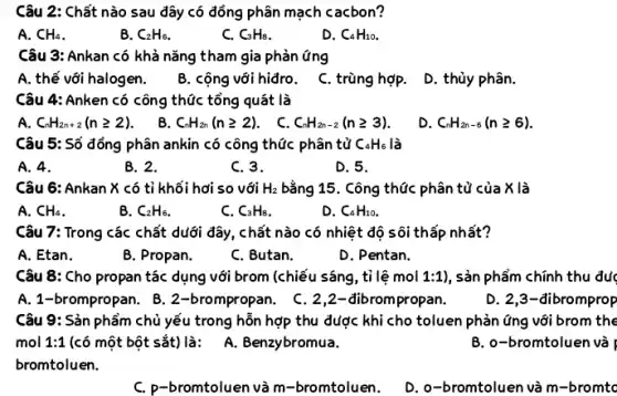 Câu 2: Chất nào sau đây có đồng phân mạch cacbon?
A. CH_(4)
B. C_(2)H_(6)
C. C_(3)H_(8)
D. C_(4)H_(10)
Câu 3: Ankan có khả nǎng tham gia Phản ứng
A. thế với halog en.
B. cộng với hiđro.
C. trùng hợp.
D. thủy phân.
Câu 4: Anken có công thức tổng quát là
A. C_(n)H_(2n+2)(ngeqslant 2)
B. C_(n)H_(2n)(ngeqslant 2)
. C. C_(n)H_(2n-2)(ngeqslant 3)
D. C_(n)H_(2n-6)(ngeqslant 6)
Câu 5: Số đồng phân ankin có công thức phân tử C_(4)H_(6) là
A. 4.
B. 2.
C. 3.
D. 5.
Câu 6: Ankan X có tỉ khối hơi so với H_(2) bằng 15. Công thức phân tử của X là
A. CH_(4)
B. C_(2)H_(6)
C. C_(3)H_(8)
D. C_(4)H_(10)
Câu 7: Trong các chất dưới đây, chất nào có nhiệt độ sôi thấp nhất?
A. Etan.
B. Propan.
C. Butan.
D. Pentan.
Câu 8: Cho propan tác dụng với brom (chiếu sáng, tỉ lệ mol 1:1) , sản phẩm chính thu đục
A. 1-brompropan . B. 2-brompropan. C . 2,2-đibrom propan.
D. 2,3-dibromprop
Câu 9: Sản phẩm chủ yếu trong hỗn hợp thu được khi cho toluen phản ứng với brom the
B. o-bromtoluen và
mol 1:1 (có một bột sắt)là: A. Benzybromua.
bromtoluen.
C. P-bromtoluen và m -bromtoluen.
D. o-bromtoluen và m -bromto