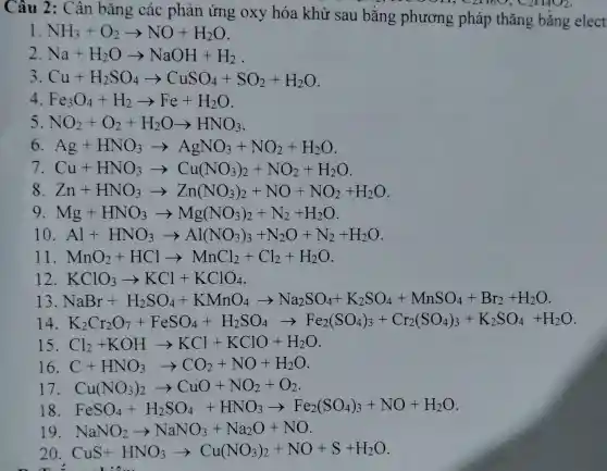 Câu 2: Cân bǎng các phản ứng oxy hóa khử sau bằng phương pháp thǎng bằng elect
1 NH_(3)+O_(2)arrow NO+H_(2)O
2 Na+H_(2)Oarrow NaOH+H_(2)
3 Cu+H_(2)SO_(4)arrow CuSO_(4)+SO_(2)+H_(2)O
4 Fe_(3)O_(4)+H_(2)arrow Fe+H_(2)O
5 NO_(2)+O_(2)+H_(2)Oarrow HNO_(3)
6. Ag+HNO_(3)arrow AgNO_(3)+NO_(2)+H_(2)O
7 Cu+HNO_(3)arrow Cu(NO_(3))_(2)+NO_(2)+H_(2)O
8. Zn+HNO_(3)arrow Zn(NO_(3))_(2)+NO+NO_(2)+H_(2)O
9 Mg+HNO_(3)arrow Mg(NO_(3))_(2)+N_(2)+H_(2)O
Al+HNO_(3)arrow Al(NO_(3))_(3)+N_(2)O+N_(2)+H_(2)O
11 MnO_(2)+HClarrow MnCl_(2)+Cl_(2)+H_(2)O
12. KClO_(3)arrow KCl+KClO_(4)
13 NaBr+H_(2)SO_(4)-KMnO_(4)arrow Na_(2)SO_(4)+K_(2)SO_(4)-MnSO_(4)-Br_(2)
14 K_(2)Cr_(2)O_(7)-FeSO_(4)+H_(2)SO_(4)arrow Fe_(2)(SO_(4))_(2)+Cr_(2)(SO_(4))_(3)-K_(2)SO_(4)+H_(2)O
15 Cl_(2)+KOHarrow KCl+KClO+H_(2)O
16. C+HNO_(3)arrow CO_(2)+NO+H_(2)O
17 Cu(NO_(3))_(2)arrow CuO+NO_(2)+O_(2)
18. FeSO_(4)+H_(2)SO_(4)+HNO_(3)arrow Fe_(2)(SO_(4))_(3)+NO+H_(2)O
19 NaNO_(2)arrow NaNO_(3)+Na_(2)O+NO
20 CuS+HNO_(3)arrow Cu(NO_(3))_(2)+NO+S+H_(2)O