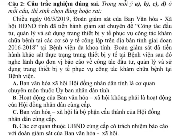 Câu 2: Câu trắc nghiệm đúng sai.Trong mỗi ý a),b), c), d) ở
mỗi câu, thí sinh chọn đúng hoặc sai:
Chiều ngày 06/5/2019, Đoàn giám sát của Ban Vǎn hóa - Xã
hội HĐND tỉnh đã tiến hành giám sát chuyên đề "Công tác đầu
tư, quản lý và sử dụng trang thiết bị y tế phục vụ công tác khám
chữa bệnh tại các cơ sở y tê công lập trên địa bàn tỉnh giai đoạn
2016-2018'' tại Bệnh viện đa khoa tỉnh. Đoàn giám sát đã tiến
hành khảo sát thực trạng trang thiết bị y tế tại Bệnh viên sau đó
nghe lãnh đạo đơn vị báo cáo về công tác đầu tư , quản lý và sử
dụng trang thiết bị y tế phục vụ công tác khám chữa bệnh tại
Bệnh viện.
A. Ban vǎn hóa xã hội Hội đồng nhân dân tỉnh là cơ quan
chuyên môn thuộc Ủy ban nhân dân tỉnh.
B. Hoạt động của Ban vǎn hóa -xã hội không phải là hoạt động
của Hội đồng nhân dân cùng cấp.
C. Ban vǎn hóa - xã hội là bộ phận cấu thành của Hội đồng
nhân dân cùng câp.
D. Các cơ quan thuộc UBND cùng cấp có trách nhiệm báo cáo
với đoàn giám sát của Ban vǎn hóa - xã hội.