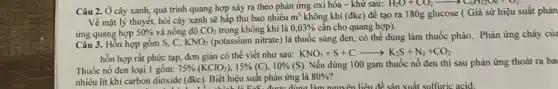 Câu 2. Ở cây xanh, quá trình quang hợp xảy ra theo phản ứng oxi hóa - khử sau:
H_(2)O+CO_(2)arrow C_(6)H_(12)O_(6)+O_(2)
Về mặt lý thuyết,hỏi cây xanh sẽ hấp thu bao nhiêu
m^3 không khí (đkc) để tạo ra 180g glucose ( Giả sử hiệu suất phản
ứng quang hợp 50%  và nồng độ CO_(2) trong không khí là 0,03%  cần cho quang hợp).
Câu 3. Hỗn hợp gồm S, C, KNO_(3)
(potassium nitrate) là thuốc súng đen, có thể dùng làm thuốc pháo.Phản ứng cháy của
hỗn hợp rất phức tạp, đơn giản có thể viết như sau:
KNO_(3)+S+Carrow K_(2)S+N_(2)+CO_(2)
Thuốc nổ đen loại 1 gồm: 75% (KClO_(3)),15% (C),10% (S) Nếu dùng 100 gam thuốc nổ đen thì sau phản ứng thoát ra ba
nhiêu lít khí carbon dioxide (đkc). Biết hiệu suất phản ứng là 80% ?