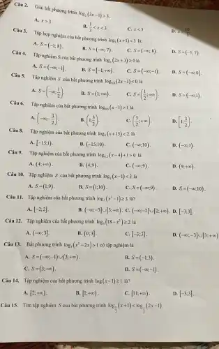 Câu 2. Giải bắt phương trình
log_(2)(3x-1)gt 3
A. xgt 3
B. (1)/(3)lt xlt 3
Câu 3.
Tập hợp nghiệm của bắt phương trình
log_(2)(x+1)lt 3
C. xlt 3
D. xgt (10)/(3)
A.
S=(-1;8)
B. S=(-infty ;7)
C. S=(-infty ;8)
Câu 4.
Tập nghiệm S của bất phương trình
log_(2)(2x+3)geqslant 0
D. S=(-1;7)
A. S=(-infty ;-1]
B. S=[-1;+infty )
C. S=(-infty ;-1)
D. S=(-infty ;0]
Câu 5.
Tập nghiệm S của bất phương trình
log_(0,8)(2x-1)lt 0
A. S=(-infty ;(1)/(2))
B. S=(1;+infty )
C. S=((1)/(2);+infty )
D. S=(-infty ;1)
Câu 6.
Tập nghiệm của bất phương trình log_(0,5)(x-1)gt 1
là
A. (-infty ;-(3)/(2))
B. (1;(3)/(2))
C. ((3)/(2);+infty )
D. [1;(3)/(2))
Câu 8.
Tập nghiệm của bất phương trình log_(5)(x+15)lt 2 là
A. [-15;1)
B. (-15;10)
C. (-infty ;10)
D. (-infty ;1)
Câu 9. Tập nghiệm của bất phương trình log_(0,2)(x-4)+1gt 0 là
A. (4;+infty )
B. (4;9)
C. (-infty ;9)
D. (9;+infty )
Câu 10. Tập nghiệm S của bất phương trình log_(2)(x-1)lt 3 là
A. S=(1;9)
B. S=(1;10)
C. S=(-infty ;9)
D. S=(-infty ;10)
Câu 11. Tập nghiệm của bất phương trình log_(2)(x^2-1)geqslant 3 là?
A. [-2;2]
B. (-infty ;-3]cup [3;+infty ) C. (-infty ;-2]cup [2;+infty ) D. [-3;3]
Câu 12. Tập nghiệm của bất phương trình log_(3)(18-x^2)geqslant 2 là
A. (-infty ;3]
B. (0;3]
C. [-3;3]
D. (-infty ;-3]cup [3;+infty )
Câu 13. Bất phương trình log_(3)(x^2-2x)gt 1 có tập nghiệm là
A. S=(-infty ;-1)cup (3;+infty )
B. S=(-1;3)
C. S=(3;+infty )
D. S=(-infty ;-1)
Câu 14. Tập nghiệm của bất phương trình log(x-1)geqslant 1 là?
A. [2;+infty )
B. [1;+infty )
C. [11;+infty )
D. [-3;3]
Câu 15. Tìm tập nghiệm S của bất phương trình log_((1)/(2))(x+1)lt log_((1)/(2))(2x-1)