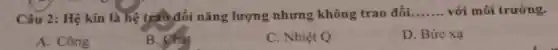 Câu 2: Hệ kín là hệ tráo đổi nǎng lượng nhưng không trao đồi __ với môi trường.
A. Công
B. Chat
C. Nhiệt Q
D. Bức xạ