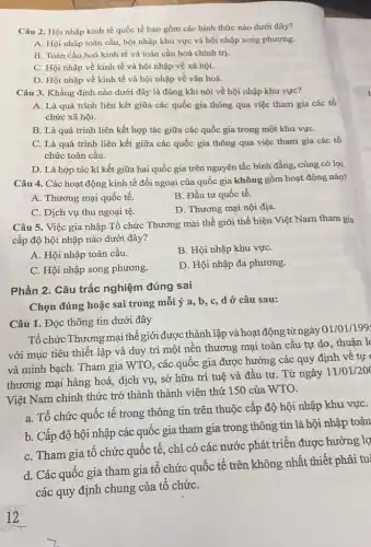 Câu 2. Hội nhập kinh tế quốc tế bao gồm các hình thức nào dưới đây?
A. Hội nhập toàn cầu, hội nhập khu vực và hội nhập song phương.
B. Toàn cầu hoá kinh tế và toàn cầu hoá chính trị.
C. Hội nhập về kinh tế và hội nhập về xã hội.
D. Hội nhập về kinh tế và hội nhập về vǎn hoá.
Câu 3. Khẳng định nào dưới đây là đúng khi nói về hội nhập khu vực?
A. Là quá trình liên kết giữa các quốc gia thông qua việc tham gia các tổ
chức xã hội.
B. Là quá trình liên kết hợp tác giữa các quốc gia trong một khu vựC.
C. Là quá trình liên kết giữa các quốc gia thông qua việc tham gia các tố
chức toàn cầu.
D. Là hợp tác kí kết giữa hai quốc gia trên nguyên tắc binh đẳng, cùng có lợi.
Câu 4. Các hoạt động kinh tế đối ngoại của quốc gia không gồm hoạt động nào?
A. Thương mại quốc tế.
B. Đầu tư quốc tế.
C. Dịch vụ thu ngoại tệ.
D. Thương mại nội địa.
Câu 5. Việc gia nhập Tổ chức Thương mại thế giới thể hiện Việt Nam tham gia
cấp độ hội nhập nào dưới đây?
A. Hội nhập toàn cầu.
B. Hội nhập khu vựC.
C. Hội nhập song phương.
D. Hội nhập đa phương.
Phần 2. Câu trắc nghiệm đúng sai
Chọn đúng hoặc sai trong mỗi ý a, b, c d ở câu sau:
Câu 1. Đọc thông tin dưới đây
Tổ chức Thương mại thế giới được thành lập và hoạt động từ ngày 01/01/199
với mục tiêu thiết lập và duy trì một nền thương mại toàn cầu tự do, thuận l
và minh bạch. Tham gia WTO, các quốc gia được hưởng các quy định về tự
thương mại hàng hoá,dịch vụ, sở hữu trí tuệ và đầu tư. Từ ngày
11/01/20
Việt Nam chính thức trở thành thành viên thứ 150 của WTO.
a. Tổ chức quốc tế trong thông tin trên thuộc cấp độ hội nhập khu vựC.
b. Cấp độ hội nhập các quốc gia tham gia trong thông tin là hội nhập toàn
C. Tham gia tô chức quốc tế, chi có các nước phát triển được hưởng lợ
d. Các quốc gia tham gia tổ chức quốc tế trên không nhất thiết phải tu
các quy định chung của tổ chứC.
12