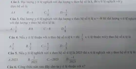 Câu 2. Đại lượng y tỉ lệ nghịch với đại lượng x theo hệ số là k., thì x tỉ lệ nghịch với y
theo hệ số là:
A.k
B. -k
C. (1)/(k)
D. -(1)/(k)
Câu 3. Đại lượng y tỉ lệ nghịch với đại lượng x theo hệ số tỉ lệ a=-8 thì đại lượng x tỉ lệ nghịch
với đại lượng y theo hệ số tỉ lệ là:
A. -(1)/(8)
B.8
C. -8
D. (1)/(8)
Câu 4. Nếu y tỉ lệ thuận với x theo hệ số tỉ lệ k=thi(2)/(5) x tỉ lệ thuận với y theo hệ số tỉ lệ là
(2)/(5) B. (5)/(2) C. -(5)/(2) D. -(2)/(5)
Câu 5. Nếu y tỉ lệ nghịch với x theo hệ số tỉ lệ là 2023 thì x tỉ lệ nghịch với theo hệ số tỉ lệ là:
A. 2023	B. (1)/(2023)	D. (-1)/(2023)
C. -2023
Câu 6. Công thức nào sau đây cho ta y tỉ lệ thuận với x?