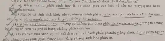 Câu 2. Khi nói vẽ các bǎng chứng tiên hóa . Các nhận xét dưới đây là đúng hay sai?
holymucleotide.
__ a), Bằng chứng phôi sinh học là so sánh giữa các loài vế cấu tạo polypeptide hoặc
....b) Người và tinh tinh khác nhau,nhưng thành phần amino acid ở chuỗi beta - Hb như nhau
chứng tỏ cùng nguồn gốc gọi là bằng chứng tế bào học.
__ c) Cá với gà khác hắn nhau, nhưng có những giai đoạn phôi thai tương tư nhau , chứng tỏ chúng
cocung to tiên xa gọi là bằng chứng phôi sinh học.
......d) Đa số các loài sinh vật có mã di truyền và hành phần protein giống nhau., chứng minh nguồn
gốc chun g của sinh giới thuộc loại bằng chứng sinh học phân tử.