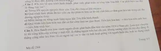 . Câu 2. Khi nói về quá trình hình thành, phát sinh, phát triển sự sống trên Trái Đất. Các phát biêu sau dây
là đúng hay sai?
a) Trong khí quyên nguyên thủy của Trái đất chưa có khí oxygen.
b) Quá trình thủy phân đã tạo nên các đai phân tử hữu cơ từ các chất hữu cơ đơn giản hòa tan trong các đai
dương nguyên thủy.
c) Mầm mông sự sống xuất hiện ngay khi Trái Đất hình thành
d) Quá trình tiến hóa trên trái đất có thể chia làm các giai đoạn: Tiến hóa hóa học ­­­­→tiến hóa tiền sinh hoc
­­­­→ tiến hóa sinh học.
Câu 3. Hóa thạch của loài vượn người được phát hiện đầu tiên vào nǎm 1924 ở Nam phi. Loài này chuyến
từ lối sống trên cây xuống ở mắt đất, đi thẳng người trên hai chi sau khung xương châu hỗ trơ cho dáng đi
thǎng cũng như leo trèo và có ngón tay cái to dài và linh hoạt giống với người hiện đại biết sử dụng cảnh
Mã đề 244