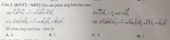 Câu 2. [KNTT - SBT]Cho các phản ứng hóa học sau:
(a) CaCO_(3)arrow CaO+CO_(2)
(b) CH_(4)xrightarrow (t^circ )C+H_(2)
(c) 2Al(OH)_(3)xrightarrow (t^0)Al_(2)O_(3)+3H_(2)O
(d) 2stackrel (+1)(N)stackrel (+4)(H)stackrel (-1)(C)stackrel (-1)(O)_(3)xrightarrow (t^0)stackrel (t^0)(N)a_(2)stackrel (-1)(C)stackrel (-1)(O)_(3)^-2+stackrel (-1)(C)O_(2)
Số phàn ứng oxi hóa - khử là
A. 4.
B. 2.
C. 3.
D. 1.