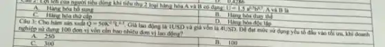 Câu 2: Lợi lch của người tiêu dùng khi tiêu thụ 2 loại hàng hóa A và B có dạng
U=1,5a^0,5b^0,7 A và B là
0.286
A. Hàng hóa ho sung
C. Hàng hóa thứ cấp
B.
hóa thay the
D. Hàng hóa độc lập
Câu 3: Cho hàm sản xuất Q=50K^0.5L^0.5
Giá lao động là IUSD và giá vốn là 4USD. Dé đạt mức sử dụng yếu tố đầu vào tối ưu.khi doanh nghiệp sử dụng 100 đơn vị vốn cần bao nhiêu đơn vị lao động?
A. 250
C. 300
B. 100