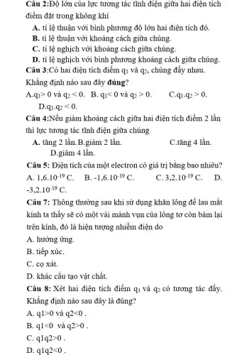 Câu 2:Độ lớn của lực tương tác tĩnh điện giữa hai điện tích
điểm đặt trong không khí
A. tỉ lệ thuận với bình phương độ lớn hai điện tích đó.
B. tỉ lệ thuận với khoảng cách giữa . chúng.
C. tỉ lệ nghịch với khoảng cách giữa . chúng.
D. tỉ lệ nghịch với bình phương khoảng cách giữa . chúng.
Câu 3:Có hai điện . tích điểm q_(1) và q_(2) , chúng đầy nhau.
Khẳng định nào sau đây đúng?
A. q_(1)gt 0 và q_(2)lt 0 . B. q_(1)lt 0 và q_(2)gt 0
C. q_(1)cdot q_(2)gt 0
D. q_(1)cdot q_(2)lt 0
Câu 4:Nếu giảm khoảng cách giữa hai điện tích điểm 2 lần
thì lực tương tác tĩnh điện giữa chúng
A. tǎng 2 lần B.giảm 2 lần.
C.tǎng 4 lần.
D.giảm 4 lần.
Câu 5: Điện tích của một electron có giá trị bằng bao nhiêu?
A. 1,6cdot 10^-19C
. B. -1,6cdot 10^-19C
C. 3,2cdot 10^-19C
. D.
-3,2cdot 10^-19C
Câu 7: Thông thường sau khi sử dụng khǎn lông để lau mắt
kính ta thấy sẽ có một vài mảnh vụn của lông tơ 'còn bám lại
trên kính, đó là hiện tượng nhiễm điện do
A. hưởng ứng.
B. tiếp xúC.
C. cọ xát.
D. khác cấu tạo vật chất.
Câu 8: Xét hai điện tích điểm q_(1) và q_(2) có tương tác đầy.
Khẳng định nào sau đây là đúng?
A. q1gt 0 và q2lt 0
B. q1lt 0 và q2gt 0
C. q1q2gt 0
D. q1q2lt 0