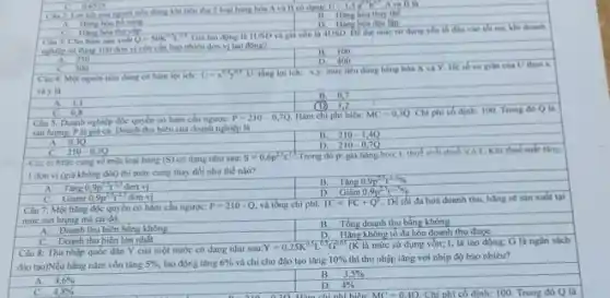 Câu 2: Loikh của theu thy 2 log hàng hóa A và 11 co dang
U=1,5a^0,5b^0,7 A và B là
B. Hang hoa thay the
1). Hang hoa doe lop
C Hang hoa
Câu 3: Cho hàm san vale Q=50K^0L^0
Gia lao dong la IUSD và gia vốn la 4USD. De dat mức su dung yếu tố đầu vào tối un, khi dounh
nghiệp sử dụng 100 đơn vị vớn cần hao nhiêu đơn vị lao động?
A. 250
C. 300
Câu 4: Một nguno tiêu dùng có hàm loi ich:
U=x^0,4y^0,8U
tổng lợi lch; x,y mức tiêu dùng hàng hóa X và Y He sb co gilin của U theo x
và y là
B. 0.7
A. 1,1
C. 0.8
(D) 1,2
Clu 3: Doanh nghiêp độc quyền có hàm
P=210-0,7Q. Hàm chi phí biên: MC=0,3Q Chi phi có dinh:100. Trong đó Q là
sản lượng, P là giá cả. Doanh thu biên của doanh nghiệp là
B. 210-1,4Q
D. 210-0,7Q
A. 0.30
C. 210-0,3Q
-Cau ei Mức cung về một loại hàng (S) có dạng như sau: S=0,6p^23t^1
Trong đó p: giá hàng hòa; t; thuế giác thes VAL Khi thuk sukt thing
I don vi (giá không đổi) thì mức cung thay đồi như thế nào?
Tǎng 0,9p^25T^-25donvi
B. Tàng 0,9p^2,3t^-23% 
D. Giảm 0,9p^2,3t^2,1% 
C. Giam 0.9p^23t^-25 đơn vị
Câu 7: Một hàng độc quyển có hàm cầu ngược: P=210-Q và tồng chi phí: TC=FC+Q^2 . Để tối đa hoá doanh thu, hàng sẽ sản xuất tại
mức sản lượng mà tại đó:
B. Tổng doanh thu bằng không
A. Doanh thu biên bằng không
D. Hàng không tố đa hóa doanh thu được
Doanh thu biên lớn nhất
Câu 8: Thu nhập quốc dân Y của một nước có dạng nhu sau:Y
Y=0,25K^0,5L^0,3G^0,05 (K là mức sử dụng vốn; L là lao động; G là ngân sách
đào tạo)Nếu hằng nǎm vốn tǎng 5% , lao động tǎng 6%  và chỉ cho đào tạo tǎng 10%  thì thu nhập tǎng với nhịp độ bao nhiêu?
A. 4,6% 
4,8% 
B. 3,5% 
D. 4%