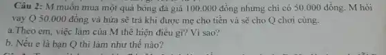 Câu 2: M muốn mua một quả bóng đá giá 100 .000 đồng nhưng chỉ có 50.000 đồng. M hỏi
vay Q 50.000 đồng và hứa sẽ trả khi được mẹ cho tiền và sẽ cho Q chơi cùng.
a.Theo em, việc làm của M thể hiện điều gì? Vì sao?
b. Nếu e là bạn Q thì làm như thế nào?