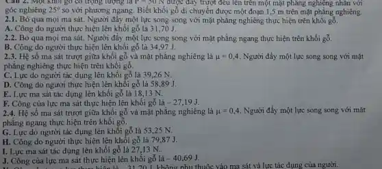 Câu 2. Một Khối go có trọng lượng là P=50N được đáy trượt đều lên trên một mặt phǎng nghiêng nhǎn với
góc nghiêng 25^circ  so với phương ngang. Biết khối gỗ di chuyển được một đoạn 1,5 m trên mặt phẳng nghiêng.
2.1. Bỏ qua mọi ma sát. Người đẩy một lực song song với mặt phẳng nghiêng thực hiện trên khối gỗ.
A. Công do người thực hiện lên khối gỗ là 31,70J.
2.2. Bỏ qua mọi ma sát. Người đầy một lực song song với mặt phẳng ngang thực hiện trên khối gỗ.
B. Công do người thực hiện lên khối gỗ là 34.97 J.
2.3. Hệ số ma sát trượt giữa khối gỗ và mặt phẳng nghiêng là mu =0,4 . Người đẩy một lực song song với mặt
phẳng nghiêng thực hiện trên khối gỗ.
C. Lực do người tác dụng lên khối gỗ là 39,26 N.
D. Công do người thực hiện lên khối gỗ là 58.89 J.
E. Lực ma sát tác dụng lên khối gỗ là 18,13 N.
F. Công của lực ma sát thực hiện lên khối gỗ là -27,19J
2.4. Hệ số ma sát trượt giữa khối gỗ và mặt phẳng nghiêng là mu =0,4 . Người đầy một lực song song với mǎt
phẳng ngang thực hiện trên khối gỗ.
G. Lực do người tác dụng lên khối gỗ là 53,25 N.
H. Công do người thực hiện lên khối gỗ là 79,87J.
I. Lực ma sát tác dụng lên khối gỗ là 27 ,13 N.
J. Công của lực ma sát thực hiện lên khối gỗ là -40,69J J. Công của lực ma sát thực