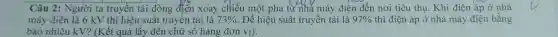 Câu 2: Người ta truyền tài dòng điện xoay chiều một pha tư nhà máy điện đến nơi tiêu thụ. Khi điện áp ở nhà
máy điện là 6 kV thì hiệu suất truyền tải là 73%  Để hiệu suất truyền tải là 97%  thì điện áp ở nhà máy điện bằng
bao nhiêu kV? (Kết quả lấy đến chữ số hàng đơn vị).