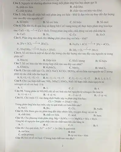 Câu 2. Nguyên tử nhường electron trong một phản ứng hóa học được gọi là
A. chất oxi hóa
B. chất khử.
C. chất bị khử.
D. chất vừa oxi hóa vừa khữ.
Câu 3. Dấu hiệu để nhận biết một phản ứng oxi hóa - khử là dựa trên sự thay đồi đại lượng
nào sau đây của nguyên tử?
A. Số khối.
B. Số oxi hóa.
C. Số hiệu
D. Số mol.
Câu 4. Dẫn khí H_(2) đi qua ống sứ đựng bột CuO nung nóng để thực hiện phản ứng hóa học
sau: CuO+H_(2)xrightarrow (t^circ )Cu+H_(2)O. Trong phản ứng trên chất đóng vai trò chất khử là
A. CuO.
B. H_(2)
C. Cu.
D. H_(2)O
Câu 5. Phản ứng nào dưới đây không phải phản ứng oxi hóa - khử?
A. 2Fe+3Cl_(2)xrightarrow (r)2FeCl_(3)
B. Fe_(3)O_(4)+4COxrightarrow (t^circ )3Fe+4CO_(2)
C. 2Fe(OH)_(3)xrightarrow (t^circ )Fe_(2)O_(3)+3H_(2)O
D. 2H_(2)+O_(2)xrightarrow (t^circ )2H_(2)O
Câu 6. Số oxi hóa là một số đại số đặc trưng cho đại lượng nào sau đây càu nguyên tử trong
phân tử?
A. Hóa trị
B. Điện tích
C. Khối lượng
D. Số hiệu
Câu 7. Số oxi hóa của Mn trong hợp chất nào sau đây cao nhất?
A. KMnO_(4)
B. K_(2)MnO_(4)
C. MnO_(2)
D. MnCl_(2)
Câu 8. Cho các chất sau: Cl_(2) HCl; NaCl; KClO_(3);HClO_(4) số oxi hóa của nguyên tử Cl trong
phân tử các chất trên lần lượt là
A. 0; +1;+1;+5;+7
B. 0; -1;-1;+5;+7
C. 1; -1;-1;-5;-7
D. 0;1;1 ; 5: 7.
Câu 9. Cho các hợp chất sau: NH_(3),NH_(4)Cl HNO_(3),N_(2)O. Số hợp chất chứa nguyên tử
nitrogen có số oxi hoá -3 là
A. 1.
B. 3.
D. 4.
C. 2
Câu 10. Trong phân tử NH_(4)NO_(3) thì số oxi hoá của hai nguyên tử nitrogen lần lượt là
A. +1vgrave (a)+1
B. -4 và +6.
C. -3vgrave (a)+5
D. -3 và +6
Câu 11. Cho nước Cl_(2) vào dung dịch NaBr xảy ra phản ứng hóa học:
Cl_(2)+2NaBrarrow 2NaCl+Br_(2)
Trong phản ứng hóa học trên, xảy ra quá trình oxi hóa chất nào?
A. NaCl.
B. Br2.
C. Cl_(2)
D. NaBr.
Câu 12. Khi tham gia các phản ứng đốt cháy nhiên liệu,oxygen đóng vai trò là
A. chất khữ
B. chất oxi hóa.
C. acid
D. base.
Câu 13. Cho phương trình phản ứng:Mg+HzSO4 Mg+H_(2)SO_(4)arrow MgSO_(4)+SO_(2)+H_(2)O
Tổng hệ số nguyên đơn giản nhất của các chất saau khi cân bằng là
A. 7.
B. 6.
C. 8.
D. 9
Câu 14. Cho quá trình: Fe^2+arrow Fe^3++1e Đây là quá trình
A. oxi hóa.
B. khử
C. nhận proton.
D. tự oxi hóa - khử.
Câu 15. Ion có sô oxi hoá +2 trong hợp chất nào sau đây?