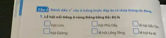 Câu 2 Đánh dấu Y vào ô trống trước đáp án có chứa thông tin đúng.
1. Lê hội nói tiếng ở vùng Đồng bằng Bắc Bộ là
square 
hội Lim.
square 
hội Phủ Dây,
square 
lẽ hội Gầu Tào.
square 
hội Gióng.
square 
lễ hội Lông Tổng.
square 
lẽ hội Ka-te