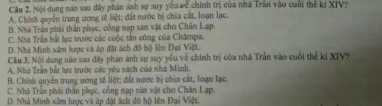 Câu 2. Nội dung nào sau đây phản ánh sự suy yếu vẽ chính trị của nhà Trân vào cuối thế kỉ XIV?
A. Chính quyền trung ương tê liệt; đất nước bị chia cắt,loạn lạC.
B. Nhà Trần phải thần phục, cống nạp sản vật cho Chân Lạp.
C. Nhà Trần bất lực trước các cuộc tấn công của Chǎmpa.
D. Nhà Minh xâm lược và áp đặt ách đô hộ lên Đại Việt.
Câu 3. Nội dung nào sau đây phản ánh sự suy yếu về chính trị của nhà Trần vào cuối thế ki XIV?
A. Nhà Trần bất lực trước các yêu sách của nhà Minh.
B. Chính quyền trung ương tê liệt; đất nước bị chia cắt,loạn lạC.
C. Nhà Trần phải thần phục, cống nạp sản vật cho Chân Lạp.
D. Nhà Minh xâm lược và áp đặt ách đô hộ lên Đại Việt.