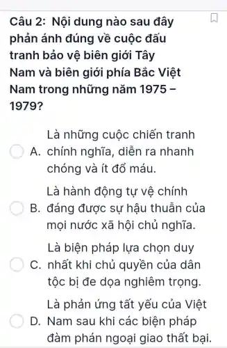 Câu 2: Nội dung nào sau đây
phản ánh đúng về cuộc đấu
tranh bảo vê biên giới Tây
Nam và biên giới phía Bắc Việt
Nam trong những nǎm 1975-
1979?
Là những cuộc chiến tranh
A. chính nghĩa, diễn ra nhanh
chóng và ít đổ máu.
Là hành động tự vệ chính
B. đáng được sự hậu thuẫn của
mọi nước xã hội chủ nghĩa.
Là biện pháp lựa chọn duy
C. nhất khi chủ quyền của dân
tộc bị đe dọa nghiêm trọng.
Là phản ứng tất yếu của Việt