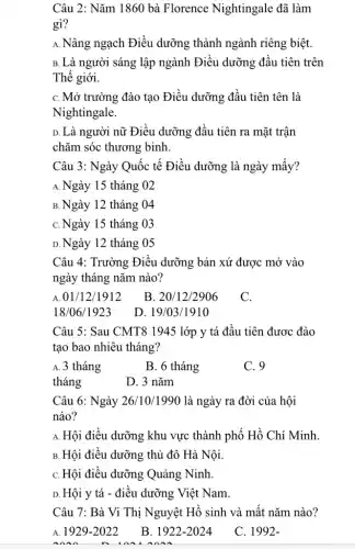 Câu 2: Nǎm 1860 bà Florence Nightingale đã làm
gì?
A. Nâng ngạch Điều dưỡng thành ngành riêng biệt.
B. Là người sáng lập ngành Điều dưỡng đầu tiên trên
Thế giới.
C. Mở trường đào tạo Điều dưỡng đầu tiên tên là
Nightingale.
D. Là người nữ Điều dưỡng đầu tiên ra mặt trận
chǎm sóc thương binh.
Câu 3: Ngày Quốc tế Điều dưỡng là ngày mấy?
A. Ngày 15 tháng 02
B.Ngày 12 tháng 04
C. Ngày 15 tháng 03
D.Ngày 12 tháng . 05
Câu 4: Trường Điều dưỡng bản xứ được mở vào
ngày tháng nǎm nào?
01/12/1912
B. 20/12/2906
C.
18/06/1923
D. 19/03/1910
Câu 5: Sau CMT81945 lớp y tá đầu tiên được đào
tạo bao nhiêu tháng?
A. 3 tháng
B. 6 tháng
C. 9
tháng
D. 3 nǎm
Câu 6: Ngày 26 '10/1990 là ngày ra đời của hội
nào?
A. Hội điều dưỡng khu vực thành phố Hồ Chí Minh
B. Hội điều dưỡng thủ đô Hà Nội.
C. Hội điều dưỡng Quảng Ninh.
D. Hội y tá - điều dưỡng Việt Nam.
Câu 7: Bà Vi Thị Nguyệt Hồ sinh và mất nǎm nào?
A. 1929-2022
B. 1922-2024
C. 1992-
n