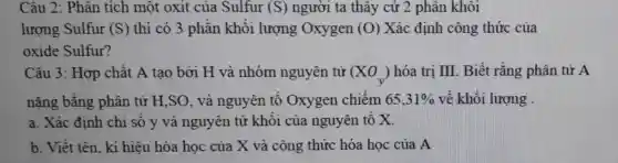 Câu 2: Phân tích một oxit của Sulfur (S) người ta thây cứ 2 phân khôi
lượng Sulfur (S) thì có 3 phần khối lượng Oxygen (O) Xác định công thức của
oxide Sulfur?
Câu 3: Hợp chất A tạo bởi H và nhóm nguyên tử (XO_(y)) hóa trị III. Biết rằng phân tử A
nặng bằng phân tử H,SO,và nguyên tố Oxygen chiếm 65,31%  về khối lượng .
a. Xác định chi số y và nguyên tử khối của nguyên tố X.
b. Viết tên, kí hiêu hóa học của X và công thức hóa học của A