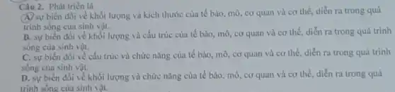 Câu 2. Phát triển là
(A) sự biến đồi về khối lượng và kích thước của tế bào, mô, cơ quan và cơ thể, diễn ra trong quá
trình sống của sinh vật.
B. sự biến đồi về khối lượng và cấu trúc của tế bào, mô, cơ quan và cơ thể, diễn ra trong quá trình
sống của sinh vật.
C. sự biến đồi về cấu trúc và chức nǎng của tế bào, mô, cơ quan và cơ thể, diễn ra trong quá trình
sống của sinh vật.
D. sự biến đổi về khối lượng và chức nǎng của tế bào, mô, cơ quan và cơ thể, diễn ra trong quá
trình sống của sinh vật.