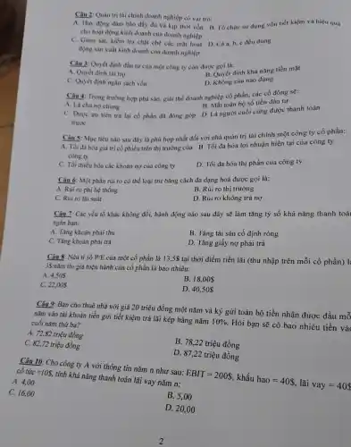 Câu 2: Quan trị tai chính doanh nghiệp có vai trò:
A. Huy động đàm bảo đầy đù và kịp thời vốn B. Tổ chức sử dụng vốn tiết kiệm và hiệu quá
cho hoạt động kinh doanh của doanh nghiệp
C. Giảm sát, kiểm tra chật chế các mặt hoạt D. Cáa, b c đều đúng
động sản xuất kinh doanh của doanh nghiệp
Câu 3: Quyết định đầu tư của một công ty còn được goi là:
A. Quyết định tài trợ
B. Quyết định khả nǎng tiền mặt
C. Quyết định ngân sách vốn
D. Không câu nào đúng
Câu 4: Trong trường hợp phú sản, giải thế doanh nghiệp cổ phần, các cổ đông sẽ:
B. Mất toàn bộ số tiền đầu tư
A. Là chùng chung
C. Được ưu tiền trả lại cổ phần đã đóng góp D.Là người cuối cùng được thanh toán
trước
Câu 5: Mục tiêu nào sau đây là phù hợp nhất đối với nhà quản trị tài chính một công ty cổ phần:
A. Tối đa hóa giá trị cổ phiếu trên thị trường của B. Tối đa hóa lợi nhuận hiện tại của công ty
C. Tối thiếu hóa các khoản nợ của công ty
D. Tối đa hóa thị phần của công ty
Câu 6: Một phần rủi ro có thể loại trừ bằng cách đa dạng hoá được gọi là:
A. Rủi ro phi hệ thống
B. Rúi ro thị trường
C. Rủi ro lãi suất
D. Rủi ro không trả nợ
Câu 7: Các yếu tố khác không đổi,hành động nào sau đây sẽ làm tǎng tỷ số khả nǎng thanh toá
ngǎn hạn:
A. Tǎng khoản phải thu
B. Tǎng tài sản cố định ròng
C. Tǎng khoàn phải trả
D. Tǎng giấy nợ phải trả
Câu 8: Nếu tỉ số P/E của một cổ phần là 13.5 tại thời điểm tiền lãi (thu nhập trên mỗi cổ phần) l:
35/ncheck (a)m thì giá hiện hành của cổ phần là bao nhiêu:
A. 4.50
B. 18,00
C. 22,00S
D. 40,50
Câu 9: Bạn cho thuê nhả với giá 20 triệu đồng một nǎm và ký gửi toàn bộ tiền nhận được đầu mỗ
nǎm vào tải khoản tiền gửi tiết kiệm trả lãi kép hàng nǎm
10% 
Hỏi bạn sẽ có bao nhiêu tiền và cuối nǎm thứ ba?
A. 72,82 triệu đồng
C. 82,72 triệu đồng
B. 78,22 triệu đồng
D. 87,22 triệu đồng
Câu 10: Cho công ty A với thông tin nǎm n như sau:
EBIT=200  khấu
hao=40  lãi
vay=40 
cô tacute (u)c=108.
tính khả nǎng thanh toán lãi vay nǎm n:
A. 4,00
C. 16,00
B. 5,00
D. 20,00