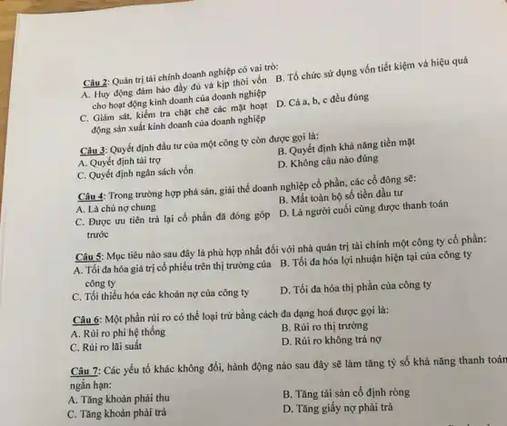 Câu 2: Quản trị tài chính doanh nghiệp có vai trò:
A. Huy động đảm bảo đầy đủ và kịp thời vốn B Tổ chức sử dụng vốn tiết kiệm và hiệu quả
cho hoạt động kinh doanh của doanh nghiệp
động sản xuất kinh doanh của doanh nghiệp
C. Giám sát, kiểm tra chặt chẽ các mặt hoạt D. Cả a, b, c đều đúng
Câu 3: Quyết định đầu tư của một công ty còn được gọi là:
B. Quyết định khả nǎng tiền mặt
A. Quyết định tài trợ
D. Không câu nào đúng
C. Quyết định ngân sách vốn
Câu 4: Trong trường hợp phá sản, giải thế doanh nghiệp cổ phần, các cổ đông sẽ:
B. Mất toàn bộ số tiền đầu tư
A. Là chủ nợ chung
C. Được ưu tiên trả lại cổ phần đã đóng góp
trước
D. Là người cuối cùng được thanh toán
Câu 5: Mục tiêu nào sau đây là phù hợp nhất đối với nhà quản trị tài chính một công ty cổ phần:
A. Tối đa hóa giá trị cổ phiếu trên thị trường của B. Tối đa hóa lợi nhuận hiện tại của công ty
C. Tối thiều hóa các khoản nợ của công ty
D. Tối đa hóa thị phần của công ty
Câu 6: Một phần rủi ro có thể loại trừ bằng cách đa dạng hoá được gọi là:
A. Rủi ro phi hệ thống
B. Rủi ro thị trường
C. Rủi ro lãi suất
D. Rủi ro không trả nợ
Câu 7: Các yếu tố khác không đổi,hành động nào sau đây sẽ làm tǎng tỷ số khả nǎng thanh toán
ngắn hạn:
A. Tǎng khoản phải thu
B. Tǎng tài sản cố định ròng
C. Tǎng khoản phải trả
D. Tǎng giây nợ phải trả