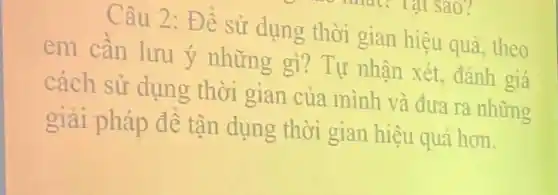 Câu 2: Để sử dụng thời gian hiệu quả, theo
em cần lưu ý những gì? Tự nhận xét, đánh giá
cách sử dụng thời gian của mình và đưa ra những
giải pháp để tận dụng thời gian hiệu quả hơn.