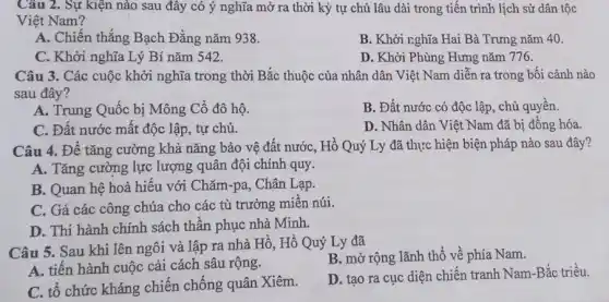 Câu 2. Sự kiện nào sau đây có ý nghĩa mở ra thời kỳ tự chủ lâu dài trong tiến trình lịch sử dân tộc
Việt Nam?
A. Chiến thắng Bạch Đằng nǎm 938.
B. Khởi nghĩa Hai Bà Trưng nǎm 40.
C. Khởi nghĩa Lý Bí nǎm 542.
D. Khởi Phùng Hưng nǎm 776.
Câu 3. Các cuộc khởi nghĩa trong thời Bắc thuộc của nhân dân Việt Nam diễn ra trong bối cảnh nào
sau đây?
A. Trung Quốc bị Mông Cổ đô hộ.
B. Đất nước có độc lập, chủ quyền.
C. Đất nước mất độc lập, tự chủ.
D. Nhân dân Việt Nam đã bị đồng hóa.
Câu 4. Để tǎng cường khả nǎng bảo vệ đất nước, Hồ Quý Ly đã thực hiện biện pháp nào sau đây?
A. Tǎng cường lực lượng quân đội chính quy.
B. Quan hệ hoà hiếu với Chǎm-pa, Chân Lạp.
C. Gả các công chúa cho các tù trưởng miền núi.
D. Thi hành chính sách thần phục nhà Minh.
Câu 5. Sau khi lên ngôi và lập ra nhà Hồ, Hồ Quý Ly đã
B. mở rộng lãnh thổ về phía Nam.
A. tiến hành cuộc cải cách sâu rộng.
D. tạo ra cục diện chiến tranh Nam -Bắc triều.
C. tổ chức kháng chiến chống quân Xiêm.