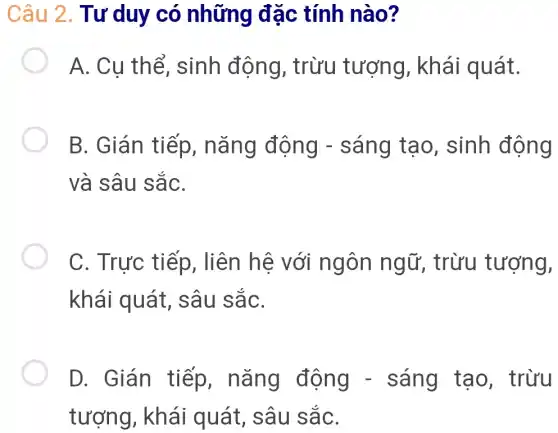 Câu 2. Tư ' duy có những đặc tính nào?
A. Cu thể , sinh động,, trừu tượng,, khái quát.
B. Gián tiếp,, nǎng động - sáng tạo , sinh động
và sâu sắC.
C. Trực tiếp, liên hệ với ngôn ngữ, trừu tượng,
khái quát,sâu sắC.
D. Gián tiếp,nǎng động -sáng tạo . trừu
tượng, khái quát, sâu sắC.