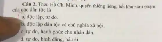 Câu 2. Theo Hồ Chí Minh, quyền thiêng liêng, bất khả xâm phạm
của các dân tộc là
a. độc lập, tự do.
b. độc lập dân tộc và chủ nghĩa xã hội.
c. tự do, hạnh phúc cho nhân dân.
d. tư do, bình đẳng, bác ái.