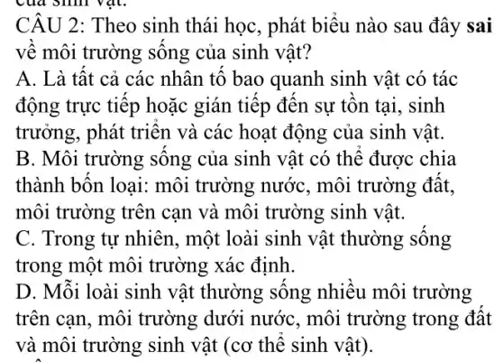 CÂU 2: Theo sinh thái học, phát biểu nào sau đây sai
về môi trường sông của sinh vật?
A. Là tất cả các nhân tố bao quanh sinh vật có tác
động trực tiếp hoặc gián tiếp đến sự tồn tại, sinh
trưởng, phát triên và các hoạt động của sinh vật.
B. Môi trường sống của sinh vật có thể được chia
thành bốn loại:môi trường nướC., môi trường đất,
môi trường trên cạn và môi trường sinh vật.
C. Trong tự nhiên , một loài sinh vật thường sống
trong một môi trường xác định.
D. Mỗi loài sinh vật thường sống nhiều môi trường
trên can, môi trường dưới nướC., môi trường trong đất
và môi trường sinh vật (cơ thể sinh vật).