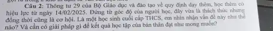 Câu 2: Thông tư 29 của Bộ Giáo dục và đào tạo về quy định dạy thêm, học thêm có
hiệu lực từ ngày 14/02/2025 . Đứng từ góc độ của người học, đây vừa là thách thức nhưng
đồng thời cũng là cơ hội. Là một học sinh cuối cấp THCS, em nhìn nhận vấn đề này như thế
nào? Và cần có giải pháp gì để kết quả học tập của bản thân đạt như mong muốn?