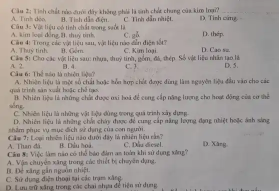 Câu 2: Tính chất nào dưới đây không phải là tính chất chung của.kim loại?
A. Tính dèo.
B. Tính dẫn điện.
C. Tính dẫn nhiệt.
D. Tính cứng.
Câu 3: Vật liệu có tính chất trong suốt là
A. kim loại đồng B. thuỷ tinh.
C. gỗ.
D. thép.
Câu 4: Trong các vật liệu sau, vật liệu nào dẫn điện tốt?
A. Thuỷ tinh.
B. Gốm.
C. Kim loại.
D. Cao su.
Câu 5: Cho các vật liệu sau: nhựa , thuỷ tinh, gốm, đá,, thép. Số vật liệu nhân tạo là
A. 2.
B. 4.
C. 3.
D. 5.
Câu 6: Thế nào là nhiên liệu?
A. Nhiên liệu là một số chất hoặc hỗn hợp chất được dùng làm nguyên liệu đầu vào cho các
quá trình sản xuất hoặc chế tạo.
B. Nhiên liệu là những chất được oxi hoá để cung cấp nǎng lượng cho hoạt động của cơ thể
sống.
C. Nhiên liệu là những vật liệu dùng trong quá trình xây.dựng.
D. Nhiên liệu là những chất cháy được để cung cấp nǎng lượng dạng nhiệt hoặc ánh sáng
nhằm phục vụ mục đích sử dụng của con người.
Câu 7: Loại nhiên liệu nào dưới đây là nhiên liệu rắn?
A. Than đá.
B. Dầu hoả.
C. Dầu diesel.
D. Xǎng.
Câu 8: Việc làm nào có thể bảo đảm an toàn khi sử dụng xǎng?
A. Vận chuyển xǎng trong các thiết bị chuyên dụng.
B. Để xǎng gần nguồn nhiệt.
C. Sử dụng điện thoại tại các trạm xǎng.
D. Lưu trữ xǎng trong các chai nhựa để tiện sử dụng.