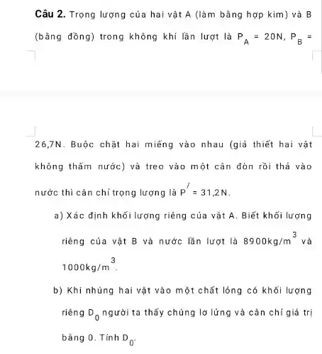 Câu 2. Trọng lượng của hai vật A (làm bằng hợp kim ) và B
(bằng đồng) trong không khí lần lượt là P_(A)=20N,P_(B)=
26,7N. Buộc chặt hai miếng vào nhau (giả thiết hai vật
không thẫm nước) và treo vào một cân đòn rồi thả vào
nước thì cân chỉ trọng lượng là P'=31,2N
a) Xác định khố lượng riêng của vật A. Biết khối lượng
riêng của vật B và nước lần lượt là 8900kg/m^3 và
1000kg/m^3
b) Khi nhúng hai vật vào một chất lỏng có khối lượng
riêng D_(0) người ta thấy chúng lơ lứng và cân chi giá trị
bǎng 0. Tính D_(0)