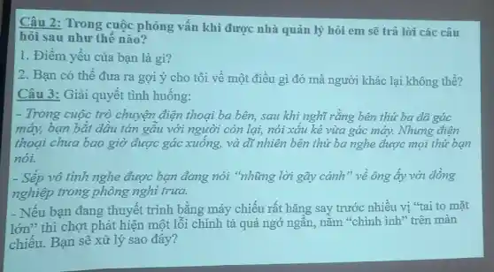 Câu 2: Trong cuộc phỏng vấn khi được nhà quản lý hỏi em sẽ trả lời các câu
hỏi sau như thế nào?
1. Điểm yếu của bạn là gì?
2. Bạn có thể đưa ra gợi ý cho tôi về một điều gì đó mà người khác lại không thể?
Câu 3: Giải quyết tình huống:
- Trong cuộc trò chuyện điện thoai ba bên, sau khi nghĩ rằng bên thứ ba đã gác
máy, bạn bắt đầu tán gầu với người còn lại, nói xấu kẻ vừa gác máy. Nhưng điện
thoại chưa bao giờ được gác xuống, và dì nhiên bên thứ ba nghe được mọi thứ bạn
nói.
- Sếp vô tình nghe được bạn đang nói "những lời gãy cánh" về ông ấy với đồng
nghiệp trong phòng nghi trưa.
- Nếu bạn đang thuyết trình bằng máy chiếu rất hǎng say trước nhiều vị "tai to mặt
lớn" thì chợt phát hiện một lỗi chính tả quá ngớ ngân, nằm "chình ình" trên màn
chiếu. Bạn sẽ xử lý sao đây?