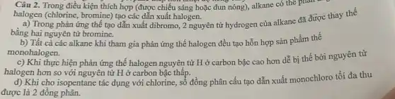 Câu 2. Trong điều kiện thích hợp (được chiếu sáng hoặc đun nóng), alkane có thể phan
halogen (chlorine , bromine) tạo các dẫn xuất halogen.
a) Trong phản ứng thế tạo dẫn xuất dibromo, 2 nguyên tử hydrogen của alkane đã được thay thế
bằng hai nguyên tử bromine.
b) Tất cả các alkane khi tham gia phản ứng thế halogen đều tạo hỗn hợp sản phẩm thế
monohalogen.
c) Khi thực hiện phản ứng thế halogen nguyên tử H ở carbon bậc cao hơn dễ bị thế bởi nguyên tử
halogen hơn so với nguyên tử H ở carbon bậc thấp.
d) Khi cho isopentane tác dụng với chlorine,, sổ đồng phân cấu tạo dẫn xuất monochloro tối đa thu
được là 2 đồng phân.