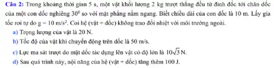 Câu 2: Trong khoảng thời gian 5 s , một vật khối lượng 2 kg trượt thẳng đều từ đỉnh đốc tới chân dốc
của một con dóc nghiêng 30^circ  so với mặt phẳng nằm ngang. Biết chiều dài của con dốc là 10 m. Lấy gia
tốc rơi tự do g=10m/s^2 Coi hệ (vgrave (a)t+dacute (hat (o))c) không trao đổi nhiệt với môi trường ngoài.
a) Trọng lượng của vật là 20 N.
b) Tốc độ của vật khi chuyển động trên dốc là 50m/s
c) Lực ma sát trượt do mặt dốc tác dụng lên vật có độ lớn là 10sqrt (3)N
d) Sau quá trình này, nội nǎng của hệ (vunderset (.)(hat (a))t+dacute (hat (o))c) tǎng thêm 100 J.