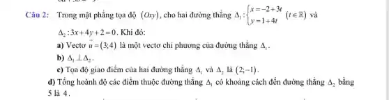 Câu 2: Trong mặt phẳng tọa độ (Oxy) , cho hai đường thẳng Delta _(1): ) x=-2+3t y=1+4t (tin R) và
Delta _(2):3x+4y+2=0 . Khi đó:
a) Vectơ overrightarrow (u)=(3;4) là một vectơ chỉ phương của đường thẳng Delta _(1)
b) Delta _(1)bot Delta _(2)
c) Tọa độ giao điểm của hai đường thẳng Delta _(1) và Delta _(2) là (2;-1)
d) Tổng hoành độ các điểm thuộc đường thẳng Delta _(1) có khoảng cách đến đường thẳng Delta _(2) bằng
5 là 4.