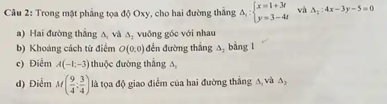 Câu 2: Trong mặt phẳng tọa độ Oxy.cho hai đường thẳng 4, Delta _(1): ) x=1+3t y=3-4t:4x-3y-5=0
a) Hai đường thǎng Delta _(1) và Delta _(2) vuông góc với nhau
b) Khoảng cách từ điểm O(0;0) đến đường thẳng Delta _(2) bằng 1
c) Điềm A(-1;-3) thuộc đường thẳng Delta _(1)
d) Điềm M((9)/(4);(3)/(4)) là tọa độ giao điểm của hai đường thǎng Delta _(1) và Delta _(2)