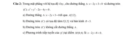 Câu 2: Trong mặt phẳng với hệ tọa độ Oxy, cho đường thẳng Delta :x-2y+3=0 và đường tròn
x^2+y^2-2x-4y=0
a) Đường thẳng Delta :x-2y+3=0 đi qua A(1;2)
b) Đường tròn (C) có tọa độ tâm I(1;2) và bán kính R=5
b) Đường tròn (C) không cắt đường thẳng Delta 
c) Phương trình tiếp tuyến của (C) tai điểm M(0;4) là x-2y+8=0