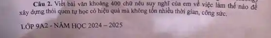 Câu 2. Viết bài vǎn khoảng 400 chữ nêu suy nghĩ của em về việc làm thế
xây dựng thói quen tự học có hiệu quả mà không tốn nhiều thời gian, công sức.
LỚP 9A2-NAMHQC2024-2025