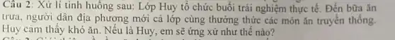 Câu 2: Xử lí tình huống sau: Lớp Huy tô chức buổi trải nghiệm thực tế. Đến bữa ǎn
trưa, người dân địa phương mới cả lớp cùng thưởng thức các món ǎn truyền thống
Huy cảm thấy khó ǎn. Nếu là Huy , em sẽ ứng xử như thế nào?