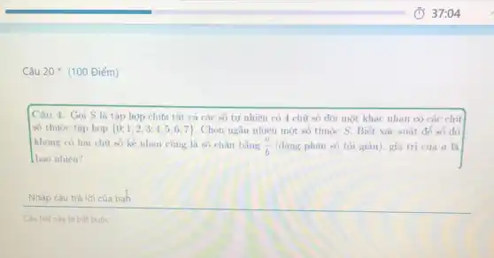 Câu 20* (100 Điểm)
Câu 4. Gọi S là tập hợp chứa tất cả các số tư nhiên có 4 chữ số đôi một khác nhau có các chữ
số thuộc tập hợp  0;1;2;3;4;5;6;7  . Chọn ngẫu nhiên một số thuộc S. Biết xác suất để số đó
không có hai chữ số kề nhau cùng là so chân bằng (a)/(b) (dạng phân số tối giàn), giá trị của a là
bao nhiêu?
Nhập câu trả lời của bah
Câu hỏi này là bát buộc.