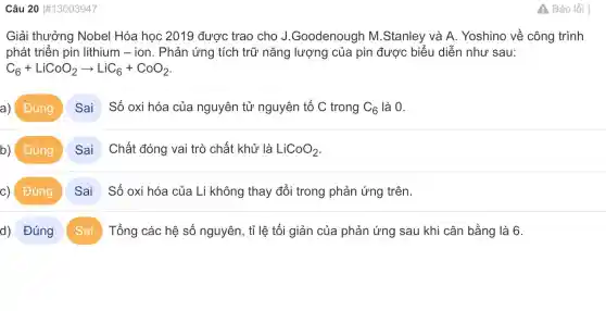 Câu 20 #13003947
Giải thưởng Nobel Hóa học 2019 được trao cho J .Goodenougr ) M.Stanley và A Yoshino về công trình
phát triển pin lithium - ion . Phản ứng tích trữ nǎng lượng của pin được biểu diễn như sau:
C_(6)+LiCoO_(2)arrow LiC_(6)+CoO_(2)
a) Đúng Sai Số oxi hóa của nguyên tử nguyên tố C trong C_(6) là 0.
b) Đúng Sai Chất đóng vai trò chất khử là LiCoO_(2)
c) Đúng Sai Số oxi hóa của Li không thay đổi trong phản ứng trên.
d) Đúng Sai Tổng các hệ số nguyên, tỉ lệ tối giản của phản ứng sau khi cân bằng là 6.
A Báo lỗi