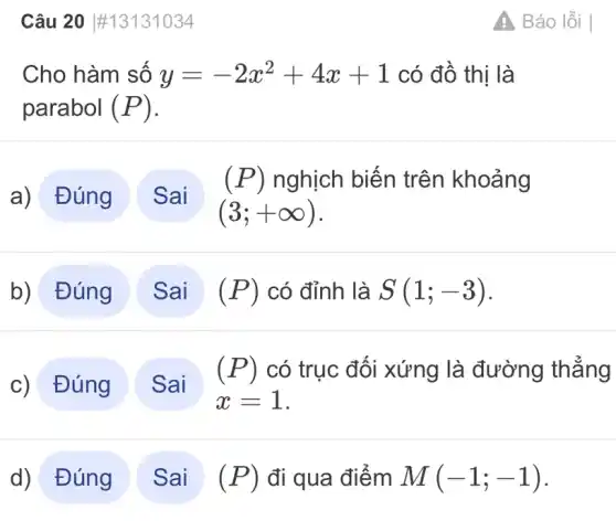 Câu 20 #13131034
Cho hàm số y=-2x^2+4x+1 có đồ thị là
parabol (P)
a) Đúng
(3;+infty )
(P) nghịch biến trên khoảng
b) Đúng	(P) có đỉnh là S(1;-3)
c) Đúng
x=1
(P) có trục đối xứng là đường thẳng
d) Đúng	(P) đi qua điểm M(-1;-1)