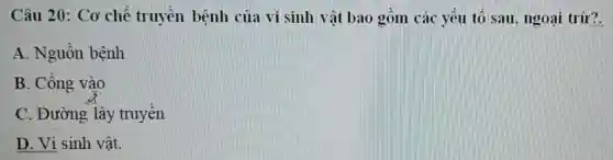 Câu 20: Cơ chế truyền bệnh của vi sinh vật bao , gồm các yếu tố sau, ngoại trừ?.
A. Nguồn bệnh
B. Cổng vào
C. Đường lây truyền
D. Vi sinh vật.