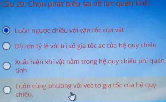 Câu 20: Chọn phát biểu sai về lực quán tính.
Luôn ngược chiều với vận tốc của vật
Độ lớn tỷ lệ với trị số gia tốc ac của hệ quy chiếu
Xuất hiện khi vật nằm trong hệ quy chiếu phi quán
tính
Luôn cùng phương với vec tơ gia tốc của hệ quy
chiếu.