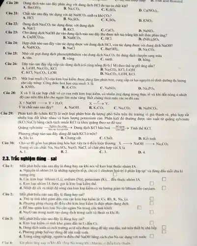 Câu 20: Dung dịch nào sau đây phản ứng với dung dịch HCl dư tạo ra chất khi?
C. Dợ bên nhiệt thấp.D. Tính acid Bronsted.
A. Ba(OH)_(2)
B. Na_(2)CO_(3)
C. K_(2)SO_(4)
D. Ca(NO_(3))_(2)
Câu 21: Chất nào sau đây tác dụng với dd NaHCO_(3) sinh ra khí CO_(2)
A. HCl.
B. Na_(2)SO_(4)
C. K_(2)SO_(4)
D. KNO_(3)
Câu 22: Dung dich Na_(2)CO_(3) tác dụng được với dung dịch
B. KCl.
A. NaCl.
C. CaCl_(2)
D. NaNO_(3)
Câu 23: C
Cho dung dịch NaOH dư vào dung dịch nào sau đây thu được kết tủa trắng khi kết thúc phản ứng?
D.
A. Ca(HCO_(3))_(2)
B. NaHCO_(3)
C. HCl.
(NH_(4))_(2)SO_(4)
Câu 24:
Hợp chất nào sau đây vừa tác dụng được với dung dịch HCl, vừa tác dụng được với dung dịch NaOH?
C.
A NaHCO_(3)
B. NaCl.
Ba(OH)_(2)
D. Na_(2)CO_(3)
Câu 25: Nhỏ vài giọt dung dịch phenolphthal ein vào dung dịch Na_(2)CO_(3) thì dung dịch chuyển sang màu
A. tím.
D. hồng.
B. vàng.
C. xanh.
Câu 26:
Dãy nào sau đây sắp xếp các dung dịch (có cùng nồng độ 0,1 M) theo thứ tự pH tǎng dần?
A. LiOH. Na_(2)CO_(3) KCI.
B. Na_(2)CO_(3) , KCl, LiOH
C. KCl. Na_(2)CO_(3) LiOH
D. Na_(2)CO_(3) , LiOH, KCI.
Câu 27: Một loại muối (X)
của kim loại kiềm được dùng làm phân bón, cung cấp cà hai nguyên tố dinh dưỡng đa lượng
cho cây trồng. Công thức hoá học của muối X là
B.
A. KNO_(3)
K_(2)CO_(3)
C. NaNO_(3)
D. Na_(3)PO_(4)
Câu 28: X và Y là các hợp chất vô cơ của một kim loại kiềm, có nhiều ứng dụng trong thực tế và khi đốt nóng ở nhiệt
độ cao trên đèn khí cho ngọn lửa màu vàng. Biết chúng thoả mãn các sơ đồ sau:
X+NaOHarrow Y+H_(2)O
Y là chất nào sau đây?
A. NaOH
B. K_(2)CO_(3)
C. Na_(2)CO_(3)
D. NaHCO_(3)
Câu 29: Phân kali đỏ (chứa KCl) là một loai phân bón đa lượng phổ biến trên thi trường vì giá thành rẻ, phù hợp rất
nhiều loại đất khác nhau và hàm lượng potassium cao. Phân kali đó thường được sản xuất từ quặng sylvinite
(KCl.NaCl) bằng cách tách muối KCl ra khỏi quặng theo sơ đồ sau:
Quặng sylvinite Hòa tan, lọc tạp chí - Dung dịch KCl bão hoà Đẻ nguội > Tinh thể KCl.
Làm lanh
Phương pháp nào sau đây dùng để tách KCl ở trên?
A. Sǎc kí.
B. Chưng cất.
C. Chiết.
D. Kết tinh.
Câu 30:
Cho sơ đồ gồm hai phản ứng hóa học xảy ra ở điều kiện thường: X Xarrow NaOHarrow Na_(2)CO_(3)
Trong số các chất:Na. Na_(2)SO_(4),Na_(2)O , NaCl, số chất phù hợp với X là
A. 1.
B. 2.
C. 3.
D. 4.
23. Trắc nghiệm đúng - sal
Mỗi phát biểu nào sau đây là đúng hay sai khi nói về kim loại thuộc nhóm IA.
a. Nguyên tố nhóm IA là những nguyên tố p, chỉ có 1 electron hoá trị ở phân lớp np' và đứng đầu mỗi chu kì
tương ứng.
square 
b. Các kim loai:lithium (Li), sodium (Na) potassium (K), __ đều thuộc nhóm IA.
C. Kim loại nhóm IA được gọi là kim loại kiềm thổ.
square 
d. Nhiệt độ sôi và nhiệt độ nóng của kim loại kiềm có xu hướng giảm từ lithium đến caesium.
square 
square 
Câu 2:
Mỗi phát biểu nào sau đây là đúng hay sai?
a. Thứ tự tính khứ giảm dần của các kim loại kiềm là : Cs, Rb, K, Na.Li
square 
square 
b. Phương pháp chung để điều chế kim loại kiềm là điện phân dung dịch.
C. Để bảo quản kim loại Na cần ngâm Na trong cốn tinh khiết.
square 
d. Na_(2)O tan trong nước tạo dung dịch trong suốt và thoát ra khí H_(2)
square 
Câu 3:
Mỗi phát biểu nào sau đây là đúng hay sai?
a. Kim loai kiếm có tính khử giảm dần từ Li đến Cs
square 
b. Dung dịch soda có môi trường acid nên được dùng để tẩy rửa dầu, mô trên thiết bị nhà bếp
C. Phương pháp Solvay dùng để sản xuất soda.
d. Trong công nghiệp, người ta điều chế NaOH bằng cách cho Na tác dụng với nướC. square 
Xét phản ứng xảy ra khi đốt cháy Na trong khi chlorine ở điều kiện chuẩn: